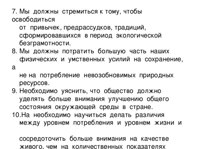 7. Мы должны стремиться к тому, чтобы освободиться  от привычек, предрассудков, традиций,  сформировавшихся в период экологической  безграмотности.  8. Мы должны потратить большую часть наших  физических и умственных усилий на сохранение, а  не на потребление невозобновимых природных  ресурсов.  9. Необходимо уяснить, что общество должно  уделять больше внимания улучшению общего  состояния окружающей среды в стране.  10.На необходимо научиться делать различия  между уровнем потребления и уровнем жизни и  сосредоточить больше внимания на качестве  живого, чем на количественных показателях жизни.