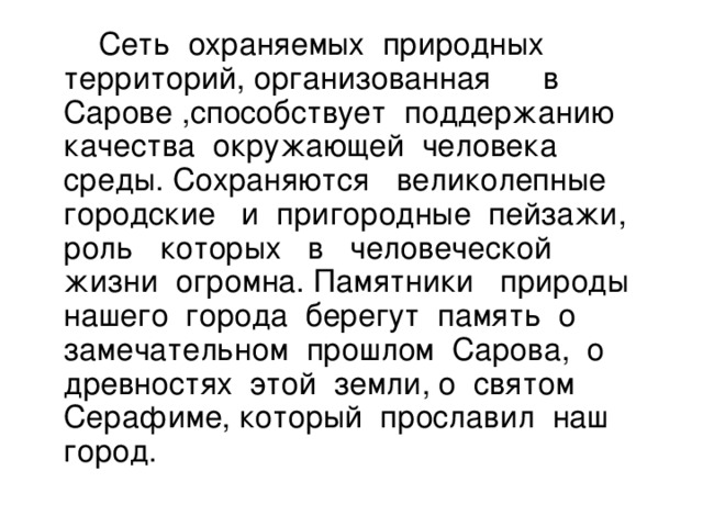 Сеть охраняемых природных территорий, организованная в Сарове ,способствует поддержанию качества окружающей человека среды. Сохраняются великолепные городские и пригородные пейзажи, роль которых в человеческой жизни огромна. Памятники природы нашего города берегут память о замечательном прошлом Сарова, о древностях этой земли, о святом Серафиме, который прославил наш город.