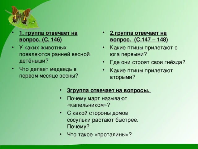 2.группа отвечает на вопрос. (С.147 – 148) Какие птицы прилетают с юга первыми? Где они строят свои гнёзда? Какие птицы прилетают вторыми?  1. группа отвечает на вопрос. (С. 146) У каких животных появляются ранней весной детёныши? Что делает медведь в первом месяце весны?  3группа отвечает на вопросы.