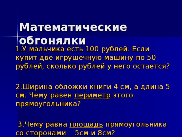 Математические обгонялки 1.У мальчика есть 100 рублей. Если купит две игрушечную машину по 50 рублей, сколько рублей у него остается? 2.Ширина обложки книги 4 см, а длина 5 см. Чему равен периметр этого прямоугольника?  3.Чему равна площадь прямоугольника со сторонами 5см и 8см?