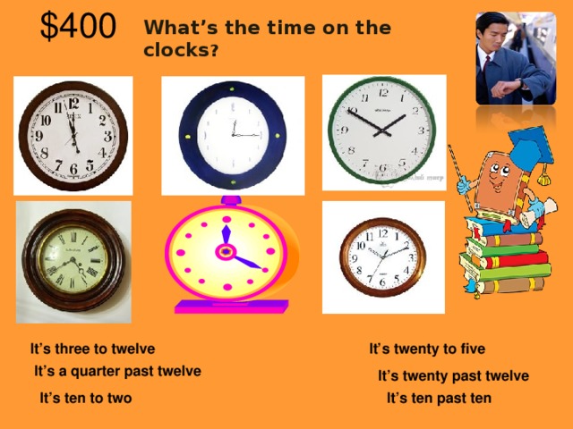 What’s the time on the clocks ? $40 0  It’s three to twelve It’s twenty to five  It’s a quarter past twelve It’s twenty past twelve It’s ten to two It’s ten past ten