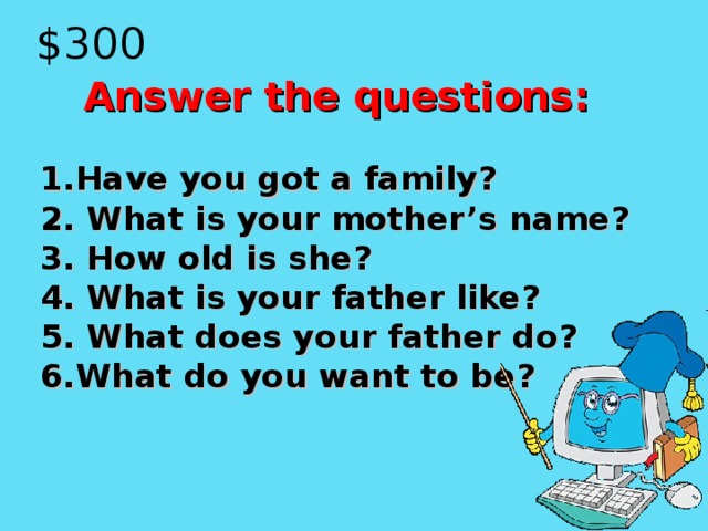 $300  Answer the questions:  1.Have you got a family? 2. What is your mother’s name? 3. How old is she? 4. What is your father like? 5. What does your father do? 6 .What do you want to be?