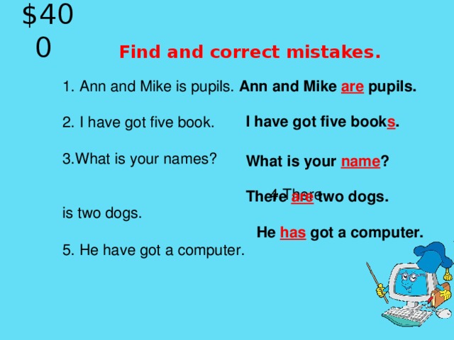 $40 0   Find and correct mistakes. Ann and Mike are pupils.  1. Ann and Mike is pupils.   2. I have got five book.   3.What is your names?  4.There is  two dog s.  5.  He have got a computer . I have got five book s . What is your name ? There are two dogs. He has got a computer.