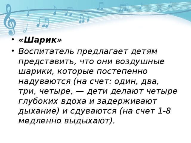 «Шарик» Воспитатель предлагает детям представить, что они воздушные шарики, которые постепенно надуваются (на счет: один, два, три, четыре, — дети делают четыре глубоких вдоха и задерживают дыхание) и сдуваются (на счет 1-8 медленно выдыхают).