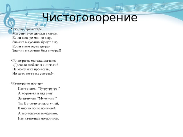 Чистоговорение Раз-два, три-четаре  Мы счи-та-ем ды-рки в сы-ре.  Ес-ли в сы-ре мно-го дыр,  Зна-чит в-кус-ным бу-дет сыр,  Ес-ли в нем од-на ды-ра-  Зна-чит в-кус-ным был в-че-ра!! Го-во-ри-ла мы-шка мы-шке:  «До че-го люб-лю я к-ниж-ки!  Не мо-гу я их про-честь,  Но за-то мо-гу их съе-сть!» Ра-но-ра-но поу-тру  Пас-ту-шок: 