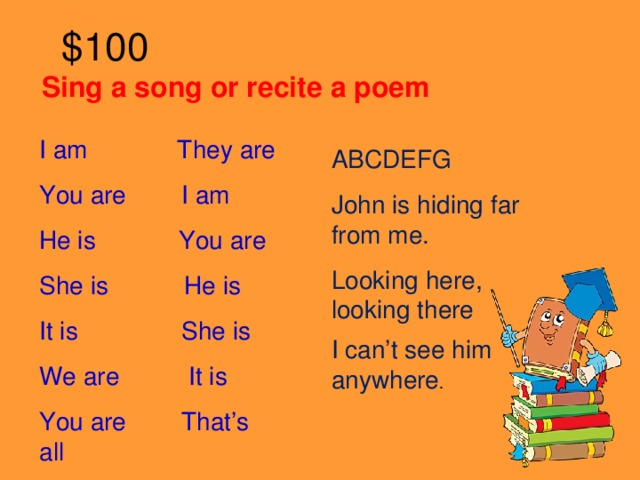 $100 Sing a song or recite a poem   I am They are You are I am He is You are She is He is It is She is We are It is You are That’s all ABCDEFG John is hiding far from me. Looking here, looking there I can’t see him anywhere .