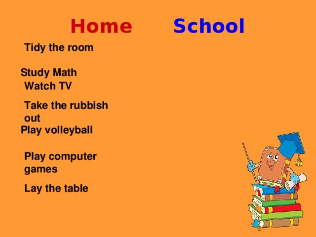 Home  School Tidy the room  Watch TV Take the rubbish out  Play computer games Lay the table  Study Math   Play volleyball