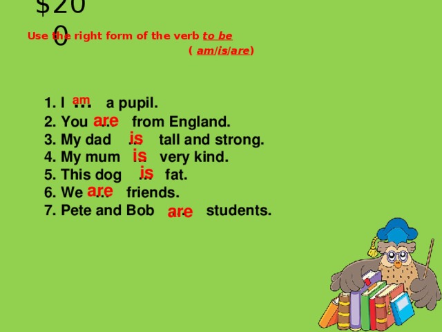 $200 Use the right form of the verb to be ( am / is / are ) 1. I … a pupil.   2. You … from England.   3. My dad … tall and strong.   4. My mum … very kind.   5. This dog … fat.   6. We … friends.   7. Pete and Bob … students.  am  are  is   is   is  are  are