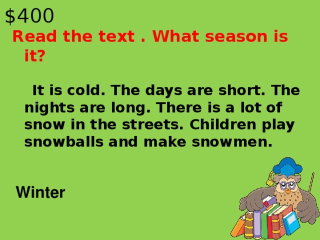 $40 0 Read the text . What season is it?  It is cold. The days are short. The nights are long. There is a lot of snow in the streets. Children play snowballs and make snowmen. Winter
