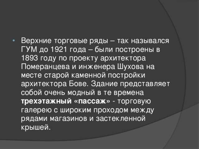 Верхние торговые ряды – так назывался ГУМ до 1921 года – были построены в 1893 году по проекту архитектора Померанцева и инженера Шухова на месте старой каменной постройки архитектора Бове. Здание представляет собой очень модный в те времена трехэтажный «пассаж» - торговую галерею с широким проходом между рядами магазинов и застекленной крышей.