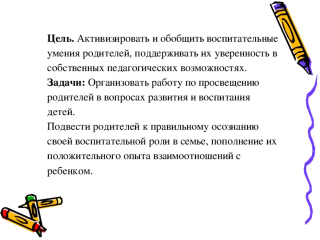 Цель.  Активизировать и обобщить воспитательные умения родителей, поддерживать их уверенность в собственных педагогических возможностях. Задачи: Организовать работу по просвещению родителей в вопросах развития и воспитания детей. Подвести родителей к правильному осознанию своей воспитательной роли в семье, пополнение их положительного опыта взаимоотношений с ребенком.