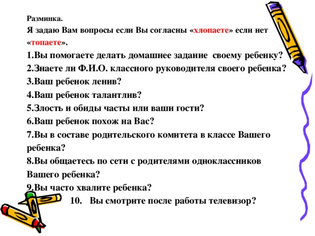 Разминка. Я задаю Вам вопросы если Вы согласны « хлопаете » если нет « топаете ». Вы помогаете делать домашнее задание своему ребенку? Знаете ли Ф.И.О. классного руководителя своего ребенка? Ваш ребенок ленив? Ваш ребенок талантлив? Злость и обиды часты или ваши гости? Ваш ребенок похож на Вас? Вы в составе родительского комитета в классе Вашего ребенка? Вы общаетесь по сети с родителями одноклассников Вашего ребенка? Вы часто хвалите ребенка?  10. Вы смотрите после работы телевизор?