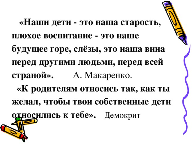 «Наши дети - это наша старость, плохое воспитание - это наше будущее горе, слёзы, это наша вина перед другими людьми, перед всей страной». А. Макаренко.  «К родителям относись так, как ты желал, чтобы твои собственные дети относились к тебе».  Демокрит