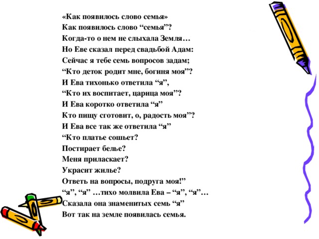 «Как появилось слово семья» Как появилось слово “семья”? Когда-то о нем не слыхала Земля… Но Еве сказал перед свадьбой Адам: Сейчас я тебе семь вопросов задам; “ Кто деток родит мне, богиня моя”? И Ева тихонько ответила “я”, “ Кто их воспитает, царица моя”? И Ева коротко ответила “я” Кто пищу сготовит, о, радость моя”? И Ева все так же ответила “я” “ Кто платье сошьет? Постирает белье? Меня приласкает? Украсит жилье? Ответь на вопросы, подруга моя!” “ я”, “я” …тихо молвила Ева – “я”, “я”… Сказала она знаменитых семь “я” Вот так на земле появилась семья. 