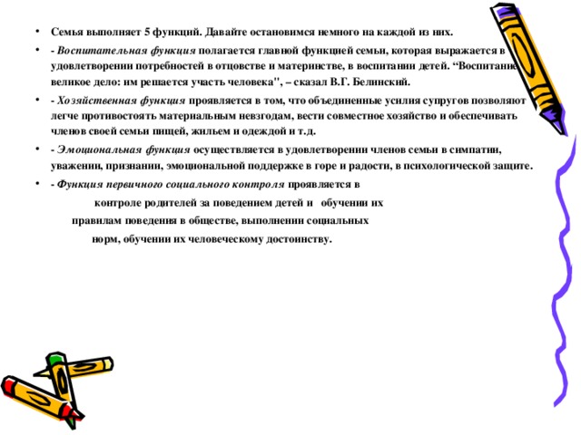 Семья выполняет 5 функций. Давайте остановимся немного на каждой из них.  - Воспитательная функция  полагается главной функцией семьи, которая выражается в удовлетворении потребностей в отцовстве и материнстве, в воспитании детей. “Воспитание великое дело: им решается участь человека