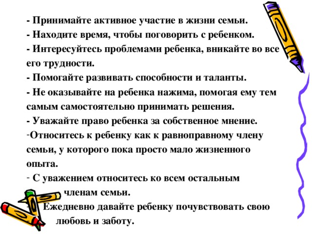 - Принимайте активное участие в жизни семьи. - Находите время, чтобы поговорить с ребенком. - Интересуйтесь проблемами ребенка, вникайте во все его трудности. - Помогайте развивать способности и таланты. - Не оказывайте на ребенка нажима, помогая ему тем самым самостоятельно принимать решения. - Уважайте право ребенка за собственное мнение.