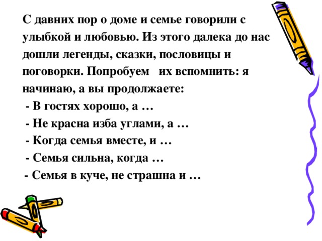 С давних пор о доме и семье говорили с улыбкой и любовью. Из этого далека до нас дошли легенды, сказки, пословицы и поговорки. Попробуем   их вспомнить: я начинаю, а вы продолжаете:   - В гостях хорошо, а …   - Не красна изба углами, а …   - Когда семья вместе, и …   - Семья сильна, когда …   - Семья в куче, не страшна и …