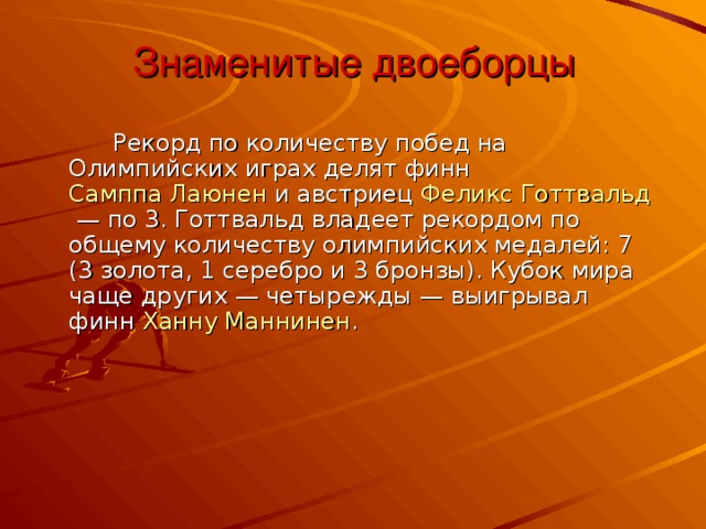 Знаменитые двоеборцы     Рекорд по количеству побед на Олимпийских играх делят финн  Самппа Лаюнен  и австриец Феликс Готтвальд  — по 3. Готтвальд владеет рекордом по общему количеству олимпийских медалей: 7 (3 золота, 1 серебро и 3 бронзы). Кубок мира чаще других — четырежды — выигрывал финн  Ханну Маннинен .