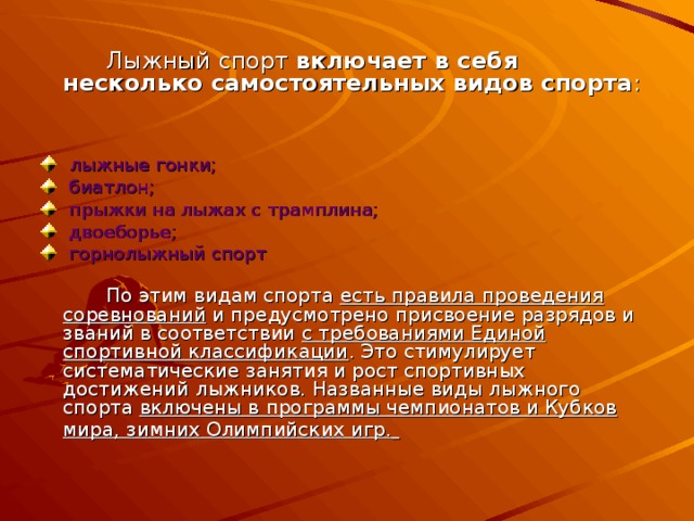 Лыжный спорт включает в себя  несколько самостоятельных видов спорта :  лыжные гонки;  биатлон;  прыжки на лыжах с трамплина;  двоеборье;  горнолыжный спорт    По этим видам спорта есть правила проведения соревнований и предусмотрено присвоение разрядов и званий в соответствии с требованиями Единой спортивной классификации . Это стимулирует систематические занятия и рост спортивных достижений лыжников. Названные виды лыжного спорта включены в программы чемпионатов и Кубков мира, зимних Олимпийских игр.