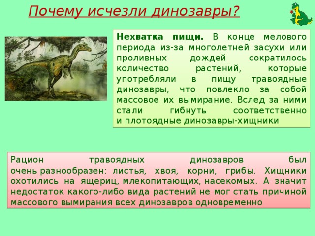 Почему исчезли динозавры? Нехватка пищи. В конце мелового периода из-за многолетней засухи или проливных дождей сократилось количество растений, которые употребляли в пищу травоядные динозавры, что повлекло за собой массовое их вымирание. Вслед за ними стали гибнуть соответственно и плотоядные динозавры-хищники Рацион травоядных динозавров был очень разнообразен:  листья, хвоя, корни, грибы. Хищники охотились на ящериц, млекопитающих, насекомых. А значит недостаток какого-либо вида растений не мог стать причиной массового вымирания всех динозавров одновременно