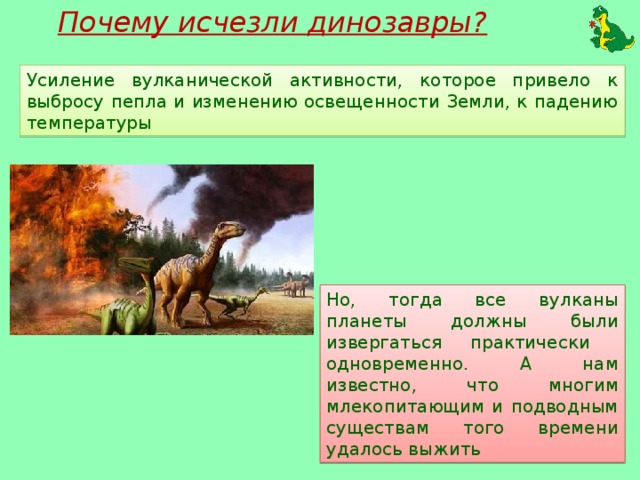 Почему исчезли динозавры? Усиление вулканической активности, которое привело к выбросу пепла и изменению освещенности Земли, к падению температуры Но, тогда все вулканы планеты должны были извергаться практически одновременно. А нам известно, что многим млекопитающим и подводным существам того времени удалось выжить