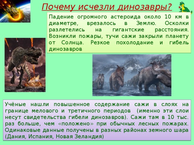 Почему исчезли динозавры? Падение огромного астероида около 10 км в диаметре, врезалось в Землю. Осколки разлетелись на гигантские расстояния. Возникли пожары, тучи сажи закрыли планету от Солнца. Резкое похолодание и гибель динозавров Учёные нашли повышенное содержание сажи в слоях на границе мелового и третичного периодов (именно эти слои несут свидетельства гибели динозавров). Сажи там в 10 тыс. раз больше, чем «положено» при обычных лесных пожарах. Одинаковые данные получены в разных районах земного шара (Дания, Испания, Новая Зеландия)