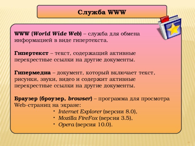 Служба WWW WWW ( World Wide Web ) – служба для обмена информацией в виде гипертекста. Гипертекст – текст, содержащий активные перекрестные ссылки на другие документы. Гипермедиа – документ, который включает текст, рисунки, звуки, видео и содержит активные перекрестные ссылки на другие документы. Браузер (броузер, browser ) – программа для просмотра Web-страниц на экране: Internet Explorer (версии 8.0), Mozilla FireFox (версия 3.5), Opera (версия 10.0). Internet Explorer (версии 8.0), Mozilla FireFox (версия 3.5), Opera (версия 10.0). Internet Explorer (версии 8.0), Mozilla FireFox (версия 3.5), Opera (версия 10.0). Internet Explorer (версии 8.0), Mozilla FireFox (версия 3.5), Opera (версия 10.0). Internet Explorer (версии 8.0), Mozilla FireFox (версия 3.5), Opera (версия 10.0).