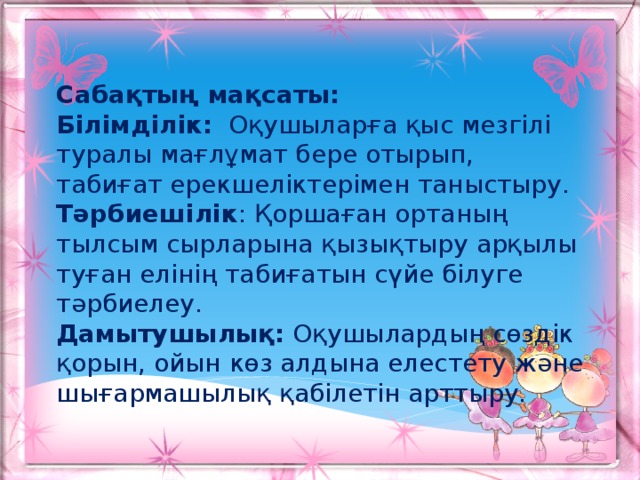 Сабақтың мақсаты: Білімділік:   Оқушыларға қыс мезгілі туралы мағлұмат бере отырып, табиғат ерекшеліктерімен таныстыру. Тәрбиешілік : Қоршаған ортаның тылсым сырларына қызықтыру арқылы туған елінің табиғатын сүйе білуге тәрбиелеу. Дамытушылық: Оқушылардың сөздік қорын, ойын көз алдына елестету және шығармашылық қабілетін арттыру.