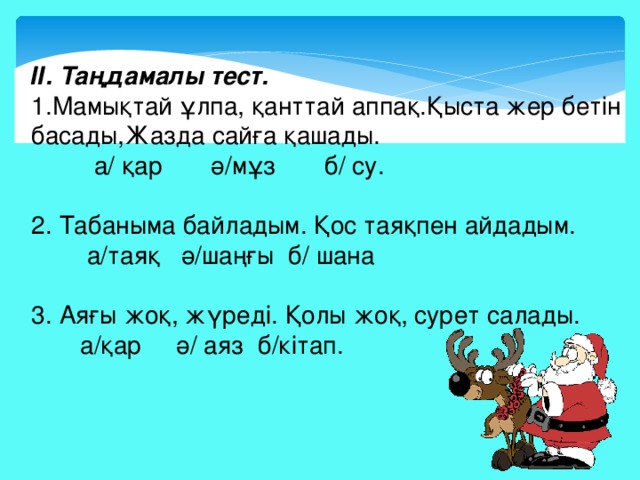 ІІ. Таңдамалы тест. 1.Мамықтай ұлпа, қанттай аппақ.Қыста жер бетін басады,Жазда сайға қашады.  а/ қар ә/мұз б/ су. 2. Табаныма байладым. Қос таяқпен айдадым.  а/таяқ ә/шаңғы б/ шана 3. Аяғы жоқ, жүреді. Қолы жоқ, сурет салады.  а/қар ә/ аяз б/кітап.