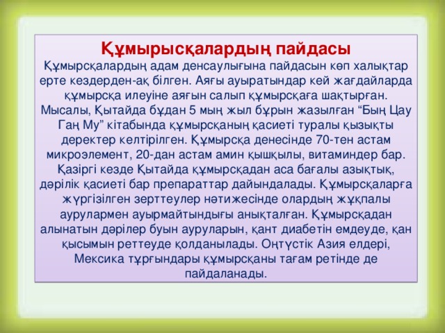 Құмырысқалардың пайдасы Құмырсқалардың адам денсаулығына пайдасын көп халықтар ерте кездерден-ақ білген. Аяғы ауыратындар кей жағдайларда құмырсқа илеуіне аяғын салып құмырсқаға шақтырған. Мысалы, Қытайда бұдан 5 мың жыл бұрын жазылған “Бың Цау Гаң Му” кітабында құмырсқаның қасиеті туралы қызықты деректер келтірілген. Құмырсқа денесінде 70-тен астам микроэлемент, 20-дан астам амин қышқылы, витаминдер бар. Қазіргі кезде Қытайда құмырсқадан аса бағалы азықтық, дәрілік қасиеті бар препараттар дайындалады. Құмырсқаларға жүргізілген зерттеулер нәтижесінде олардың жұқпалы аурулармен ауырмайтындығы анықталған. Құмырсқадан алынатын дәрілер буын ауруларын, қант диабетін емдеуде, қан қысымын реттеуде қолданылады. Оңтүстік Азия елдері, Мексика тұрғындары құмырсқаны тағам ретінде де пайдаланады.