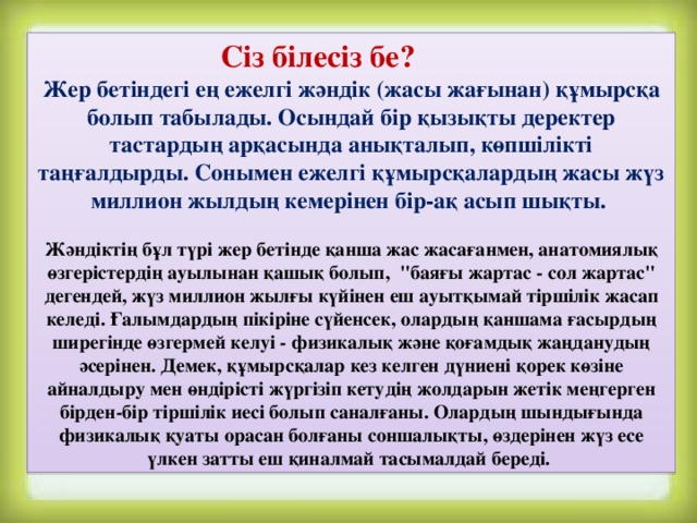 Сіз білесіз бе? Жер бетіндегі ең ежелгі жәндік (жасы жағынан) құмырсқа болып табылады. Осындай бір қызықты деректер тастардың арқасында анықталып, көпшілікті таңғалдырды. Сонымен ежелгі құмырсқалардың жасы жүз миллион жылдың кемерінен бір-ақ асып шықты.  Жәндіктің бұл түрі жер бетінде қанша жас жасағанмен, анатомиялық өзгерістердің ауылынан қашық болып,  