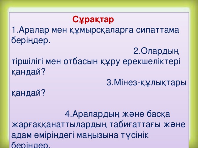 Сұрақтар 1.Аралар мен құмырсқаларға сипаттама беріңдер. 2.Олардың тіршілігі мен отбасын құру ерекшеліктері қандай? 3.Мінез-құлықтары қандай? 4.Аралардың жəне басқа жарғаққанаттылардың табиғаттағы жəне адам өміріндегі маңызына түсінік беріңдер.