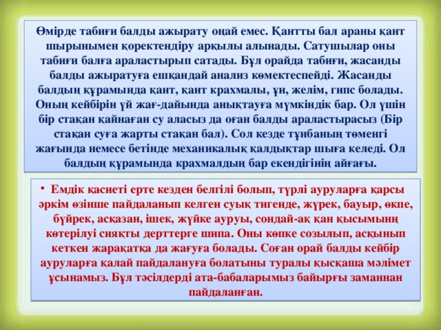 Өмірде табиғи балды ажырату оңай емес. Қантты бал араны қант шырынымен қоректендіру арқылы алынады. Сатушылар оны табиғи балға араластырып сатады. Бұл орайда табиғи, жасанды балды ажыратуға ешқандай анализ көмектеспейді. Жасанды балдың құрамында қант, қант крахмалы, ұн, желім, гипс болады. Оның кейбірін үй жағ-дайында анықтауға мүмкіндік бар. Ол үшін бір стақан қайнаған су аласыз да оған балды араластырасыз (Бір стақан суға жарты стақан бал). Сол кезде тұнбаның төменгі жағында немесе бетінде механикалық қалдықтар шыға келеді. Ол балдың құрамында крахмалдың бар екендігінің айғағы.