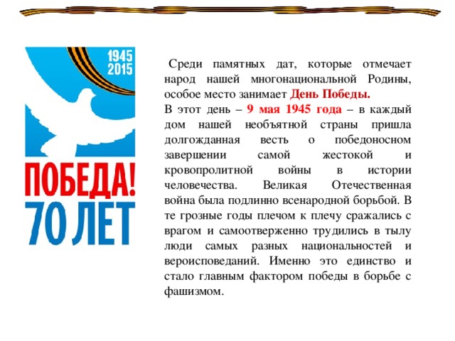   Среди памятных дат, которые отмечает народ нашей многонациональной Родины, особое место занимает День Победы. В этот день – 9 мая 1945 года – в каждый дом нашей необъятной страны пришла долгожданная весть о победоносном завершении самой жестокой и кровопролитной войны в истории человечества. Великая Отечественная война была подлинно всенародной борьбой. В те грозные годы плечом к плечу сражались с врагом и самоотверженно трудились в тылу люди самых разных национальностей и вероисповеданий. Именно это единство и стало главным фактором победы в борьбе с фашизмом.