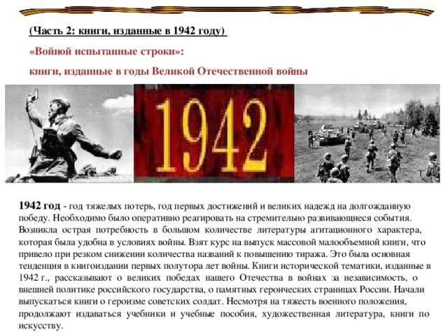 (Часть 2: книги, изданные в 1942 году) «Войной испытанные строки»: книги, изданные в годы Великой Отечественной войны  1942 год - год тяжелых потерь, год первых достижений и великих надежд на долгожданную победу. Необходимо было оперативно реагировать на стремительно развивающиеся события. Возникла острая потребность в большом количестве литературы агитационного характера, которая была удобна в условиях войны. Взят курс на выпуск массовой малообъемной книги, что привело при резком снижении количества названий к повышению тиража. Это была основная тенденция в книгоиздании первых полутора лет войны. Книги исторической тематики, изданные в 1942 г., рассказывают о великих победах нашего Отечества в войнах за независимость, о внешней политике российского государства, о памятных героических страницах России. Начали выпускаться книги о героизме советских солдат. Несмотря на тяжесть военного положения, продолжают издаваться учебники и учебные пособия, художественная литература, книги по искусству.