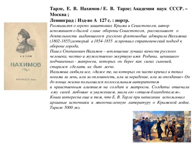 Тарле, Е. В. Нахимов / Е. В. Тарле; Академия наук СССР. – Москва ; Ленинград : Изд-во А 127 с. : портр. Размышляя о героях защитниках Крыма и Севастополя, автор вспоминает о былой славе обороны Севастополя, рассказывает о деятельности выдающегося русского флотоводца адмирала Нахимова (1802-1855),который в 1854-1855 гг.проявил стратегический подход к обороне города. Павел Степанович Нахимов – воплощение лучших качеств русского человека, честно и мужественно жертвую имя Родины, ценившего подчиненных - матросов, которых он берег как своих сыновей, старался сделать их быт легче. Нахимова любили все, «даже те, на которых он часто кричал и топал ногами за лень, или за оплошность, или за нерадение, или за опоздание» Он до конца жизни пользовался колоссальным авторитетом и нравственным влиянием на солдат и матросов. Солдаты отвечали ему своей любовью и уважением, звали его «отцом-благодетелем». Книга интересна еще и тем, что Е. В. Тарле при написании использовал архивные источники и многочисленную литературу о Крымской войне. Тираж 5000 экз.