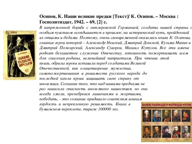 Осипов, К. Наши великие предки [Текст]/ К. Осипов. – Москва : Госполитиздат, 1942. – 69, [2] с. В напряженной борьбе с гитлеровской Германией, солдаты нашей страны с особым чувством оглядываются в прошлое, на исторический путь, пройденный их отцами и дедами. Поэтому, очень своевременной оказалась книга К. Осипова, главные герои которой – Александр Невский, Дмитрий Донской, Кузьма Минин и Дмитрий Пожарский, Александр Суворов, Михаил Кутузов. Все эти имена роднит беззаветное служение Отечеству, готовность пожертвовать всем для спасения родины, величайший патриотизм. При чтении этой книги, образы героев вставали перед солдатами Великой Отечественной, как олицетворение мужества, самопожертвования и решимости русского народа до последней капли крови защищать свою страну от иноземцев. Сознание того, что над нашими предками не раз нависала опасность иноземного нашествия, но они всегда умели, пренебрегая лишениями и жертвами, победить, - это сознание придавало советским воинам гордость и непреклонную решимость. Книга в бумажном переплете, тираж 100000 экз.