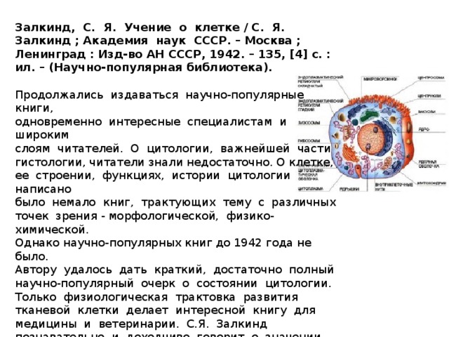 Залкинд, С. Я. Учение о клетке / С. Я. Залкинд ; Академия наук СССР. – Москва ; Ленинград : Изд-во АН СССР, 1942. – 135, [4] с. : ил. – (Научно-популярная библиотека). Продолжались издаваться научно-популярные книги, одновременно интересные специалистам и широким слоям читателей. О цитологии, важнейшей части гистологии, читатели знали недостаточно. О клетке, ее строении, функциях, истории цитологии написано было немало книг, трактующих тему с различных точек зрения - морфологической, физико-химической. Однако научно-популярных книг до 1942 года не было. Автору удалось дать краткий, достаточно полный научно-популярный очерк о состоянии цитологии. Только физиологическая трактовка развития тканевой клетки делает интересной книгу для медицины и ветеринарии. С.Я. Залкинд познавательно и доходчиво говорит о значении цитологии, которое определяется тем, что клетка является крае угольным камнем всего живого.