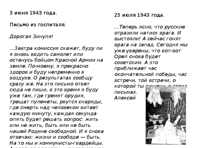 3 июня 1943 года.   Письмо из госпиталя.   Дорогая Зинуля!   … Завтра комиссия скажет, буду ли я вновь водить самолeт или останусь бойцом Красной Армии на земле. По-моему, я прекрасно здоров и буду непременно в воздухе. О результатах сообщу сразу же. На это письмо ответ сюда не пиши, в это время я буду уже там, где гремят орудия, трещат пулемeты, рвутся снаряды, где смерть над человеком витает каждую минуту, каждая секунда опять будет решать вопрос: жить или не жить, быть или не быть нашей Родине свободной. И я снова отвечаю: жизни и свободе — быть. На то мы и коммунисты-гвардейцы. А драться с врагом — в воздухе или на земле — не всe ли равно? Привет. Ваш Алексей 25 июля 1943 года.   … Теперь ясно, что русские отразили натиск врага. И выстояли! А сейчас гонят врага на запад. Сегодня мы уже уверены, что вот-вот Орeл снова будет советским. А это приближает час окончательной победы, час встречи, той встречи, о которой ты пишешь в своих письмах. Алексей