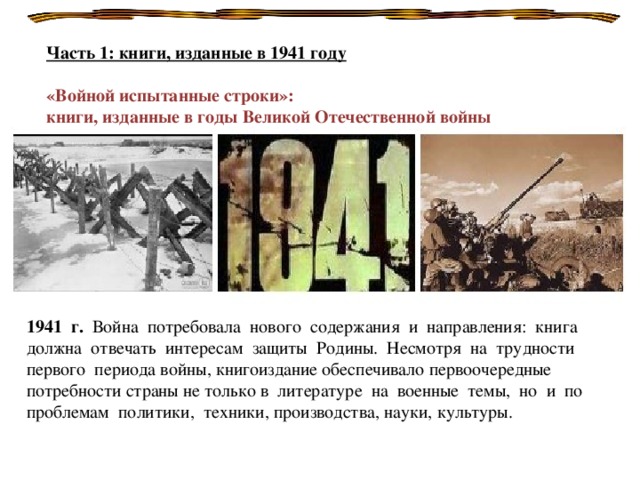 Часть 1: книги, изданные в 1941 году  «Войной испытанные строки»: книги, изданные в годы Великой Отечественной войны   1941 г. Война потребовала нового содержания и направления: книга должна отвечать интересам защиты Родины. Несмотря на трудности первого периода войны, книгоиздание обеспечивало первоочередные потребности страны не только в литературе на военные темы, но и по проблемам политики, техники, производства, науки, культуры.