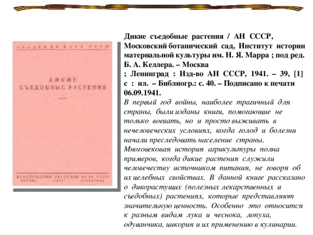 Дикие съедобные растения / АН СССР, Московский ботанический сад, Институт истории материальной культуры им. Н. Я. Марра ; под ред. Б. А. Келлера. – Москва ; Ленинград : Изд-во АН СССР, 1941. – 39, [1] с : ил. – Библиогр.: с. 40. – Подписано к печати 06.09.1941. В первый год войны, наиболее трагичный для страны, были изданы книги, помогающие не только воевать, но и просто выживать в нечеловеческих условиях, когда голод и болезни начали преследовать население страны. Многовековая история агрикультуры полна примеров, когда дикие растения служили человечеству источником питания, не говоря об их целебных свойствах. В данной книге рассказано о дикорастущих (полезных лекарственных и съедобных) растениях, которые представляют значительную ценность. Особенно это относится к разным видам лука и чеснока, лопуха, одуванчика, цикория и их применению в кулинарии.