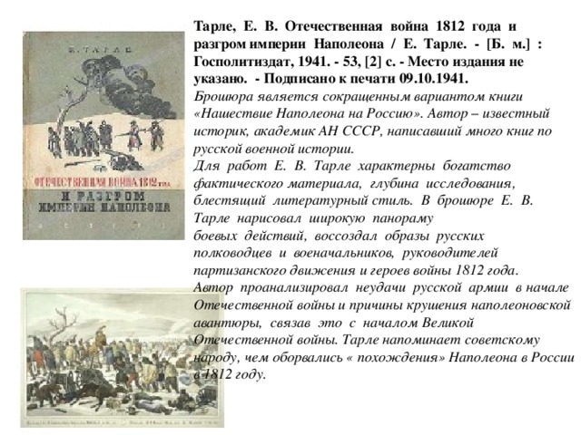 Тарле, Е. В. Отечественная война 1812 года и разгром империи Наполеона / Е. Тарле. - [Б. м.] : Госполитиздат, 1941. - 53, [2] с. - Место издания не указано. - Подписано к печати 09.10.1941. Брошюра является сокращенным вариантом книги «Нашествие Наполеона на Россию». Автор – известный историк, академик АН СССР, написавший много книг по русской военной истории. Для работ Е. В. Тарле характерны богатство фактического материала, глубина исследования, блестящий литературный стиль. В брошюре Е. В. Тарле нарисовал широкую панораму боевых действий, воссоздал образы русских полководцев и военачальников, руководителей партизанского движения и героев войны 1812 года. Автор проанализировал неудачи русской армии в начале Отечественной войны и причины крушения наполеоновской авантюры, связав это с началом Великой Отечественной войны. Тарле напоминает советскому народу, чем оборвались « похождения» Наполеона в России в 1812 году.