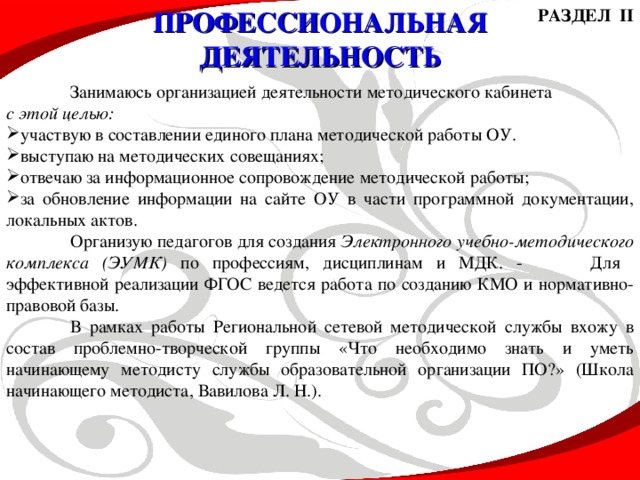 РАЗДЕЛ II ПРОФЕССИОНАЛЬНАЯ ДЕЯТЕЛЬНОСТЬ  Занимаюсь организацией деятельности методического кабинета с этой целью: участвую в составлении единого плана методической работы ОУ. выступаю на методических совещаниях; отвечаю за информационное сопровождение методической работы; за обновление информации на сайте ОУ в части программной документации, локальных актов.  Организую педагогов для создания Электронного учебно-методического комплекса (ЭУМК) по профессиям, дисциплинам и МДК. -  Для эффективной реализации ФГОС ведется работа по созданию КМО и нормативно-правовой базы.  В рамках работы Региональной сетевой методической службы вхожу в состав проблемно-творческой группы «Что необходимо знать и уметь начинающему методисту службы образовательной организации ПО?» (Школа начинающего методиста, Вавилова Л. Н.).