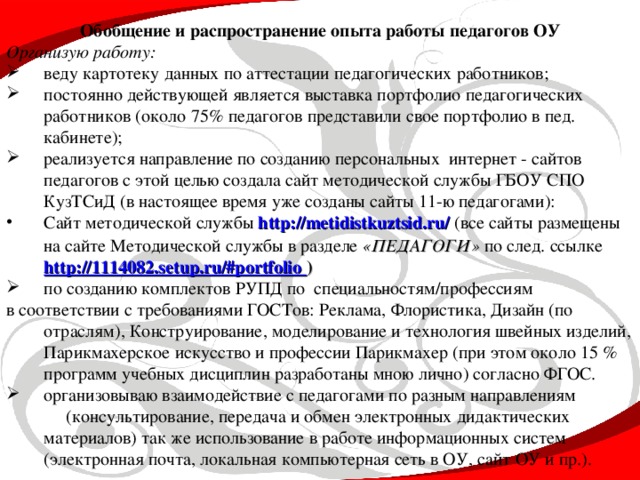 Обобщение и распространение опыта работы педагогов ОУ Организую работу: веду картотеку данных по аттестации педагогических работников; постоянно действующей является выставка портфолио педагогических работников (около 75% педагогов представили свое портфолио в пед. кабинете); реализуется направление по созданию персональных интернет - сайтов педагогов с этой целью создала сайт методической службы ГБОУ СПО КузТСиД (в настоящее время уже созданы сайты 11-ю педагогами): Сайт методической службы http://metidistkuztsid.ru/  (все сайты размещены на сайте Методической службы в разделе «ПЕДАГОГИ» по след. ссылке http://1114082.setup.ru/#portfolio  ) по созданию комплектов РУПД по специальностям/профессиям в соответствии с требованиями ГОСТов: Реклама, Флористика, Дизайн (по отраслям), Конструирование, моделирование и технология швейных изделий, Парикмахерское искусство и профессии Парикмахер (при этом около 15 % программ учебных дисциплин разработаны мною лично) согласно ФГОС.