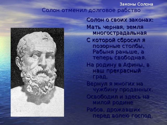 Законы Солона Солон отменил долговое рабство Солон о своих законах: Мать черная, земля многострадальная С которой сбросил я позорные столбы, Рабыня раньше, а теперь свободная. На родину в Афины, в наш прекрасный град, Вернул я многих на чужбину проданных. Освободил и здесь на милой родине Рабов, дрожавших перед волею господ.