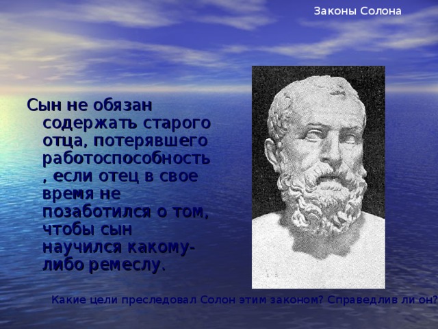 Законы Солона Сын не обязан содержать старого отца, потерявшего работоспособность, если отец в свое время не позаботился о том, чтобы сын научился какому-либо ремеслу. Какие цели преследовал Солон этим законом? Справедлив ли он?