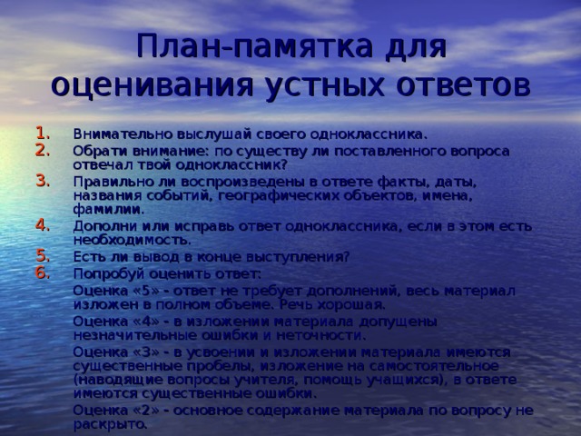 План-памятка для оценивания устных ответов Внимательно выслушай своего одноклассника. Обрати внимание: по существу ли поставленного вопроса отвечал твой одноклассник? Правильно ли воспроизведены в ответе факты, даты, названия событий, географических объектов, имена, фамилии. Дополни или исправь ответ одноклассника, если в этом есть необходимость. Есть ли вывод в конце выступления? Попробуй оценить ответ:   Оценка «5» - ответ не требует дополнений, весь материал изложен в полном объеме. Речь хорошая.   Оценка «4» - в изложении материала допущены незначительные ошибки и неточности.   Оценка «3» - в усвоении и изложении материала имеются существенные пробелы, изложение на самостоятельное (наводящие вопросы учителя, помощь учащихся), в ответе имеются существенные ошибки.   Оценка «2» - основное содержание материала по вопросу не раскрыто.