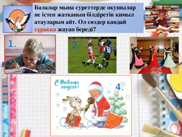 Балалар мына суреттерде оқушылар не істеп жатқанын білдіретін қимыл атауларын айт. Ол сөздер қандай сұраққа жауап береді? 1. 2. 3. 4.