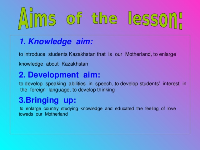 1. Knowledge aim:  to introduce students Kazakhstan that is our Motherland, to enlarge knowledge about Kazakhstan   2. Development aim:  to develop speaking abilities in speech, to develop students’ interest in the foreign language, to develop thinking  3 .Bringing up:  to enlarge country studying knowledge and educated the feeling of love towads our Motherland