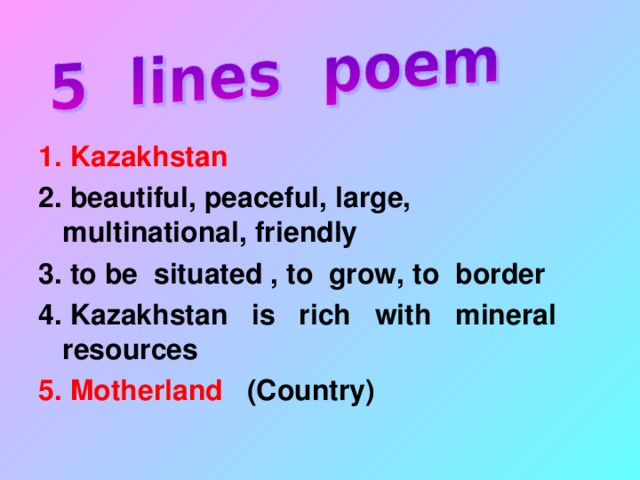 1. Kazakhstan 2. beautiful, peaceful, large, multinational, friendly 3. to be situated , to grow, to border 4. Kazakhstan is rich with mineral resources 5. Motherland (Country)